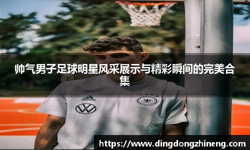 帅气男子足球明星风采展示与精彩瞬间的完美合集